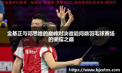 金基正与郑思维的巅峰对决谁能问鼎羽毛球赛场的荣耀之巅